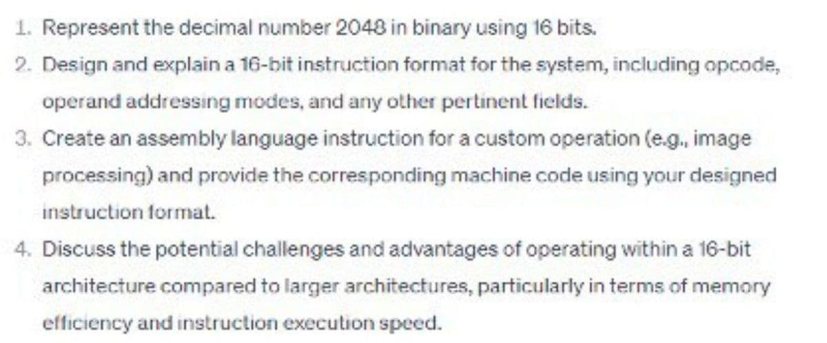 1. Represent the decimal number 2048 in binary using 16 bits.
2. Design and explain a 16-bit instruction format for the system, including opcode,
operand addressing modes, and any other pertinent fields.
3. Create an assembly language instruction for a custom operation (e.g., image
processing) and provide the corresponding machine code using your designed
instruction format.
4. Discuss the potential challenges and advantages of operating within a 16-bit
architecture compared to larger architectures, particularly in terms of memory
efficiency and instruction execution speed.