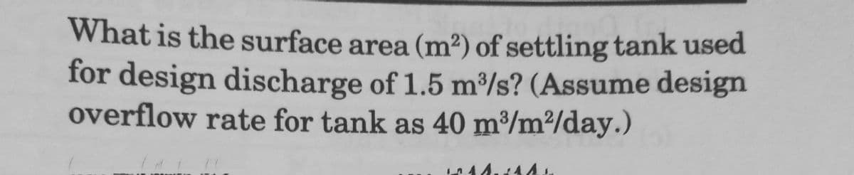 What is the surface area (m²) of settling tank used
for design discharge of 1.5 m³/s? (Assume design
overflow rate for tank as 40 m³/m²/day.)
44.444
