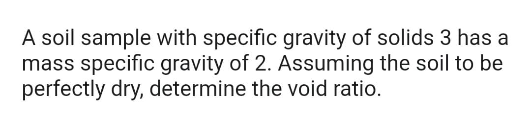 A soil sample with specific gravity of solids 3 has a
mass specific gravity of 2. Assuming the soil to be
perfectly dry, determine the void ratio.
