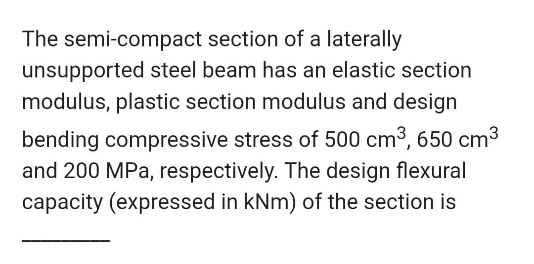 The semi-compact section of a laterally
unsupported steel beam has an elastic section
modulus, plastic section modulus and design
bending compressive stress of 500 cm3, 650 cm3
and 200 MPa, respectively. The design flexural
capacity (expressed in kNm) of the section is
