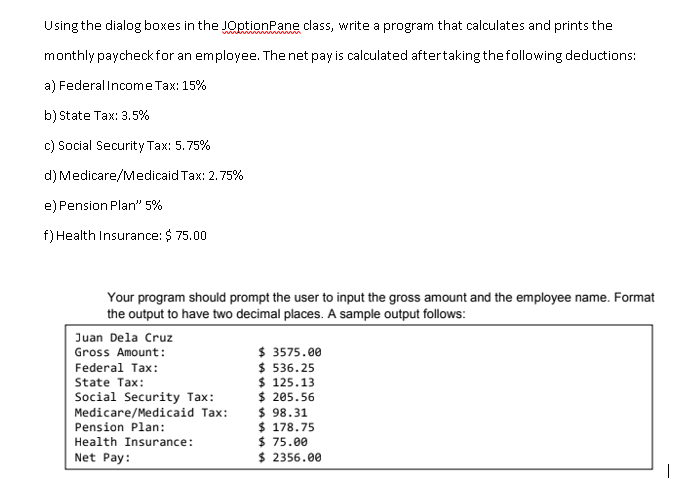 Using the dialog boxes in the JOptionPane class, write a program that calculates and prints the
monthly paycheck for an employee. The net pay is calculated aftertaking thefollowing deductions:
a) Federal Income Tax: 15%
b) State Tax: 3.5%
c) Social Security Tax: 5.75%
d) Medicare/Medicaid Tax: 2.75%
e) Pension Plan" 5%
f) Health Insurance: $ 75.00
Your program should prompt the user to input the gross amount and the employee name. Format
the output to have two decimal places. A sample output follows:
Juan Dela Cruz
$ 3575.00
$ 536. 25
$ 125.13
$ 205.56
$ 98.31
$ 178.75
$ 75.00
$ 2356.00
Gross Amount:
Federal Tax:
State Tax:
Social Security Tax:
Medicare/Medicaid Tax:
Pension Plan:
Health Insurance:
Net Pay:
