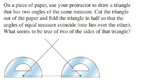 On a piece of paper, use your protractor to draw a triangle
that has two angles of the same measure. Cut the triangle
out of the paper and fold the triangle in half so that the
angles of equal measure coincide (one lies over the other).
What seems to be true of two of the sides of that triangle?
