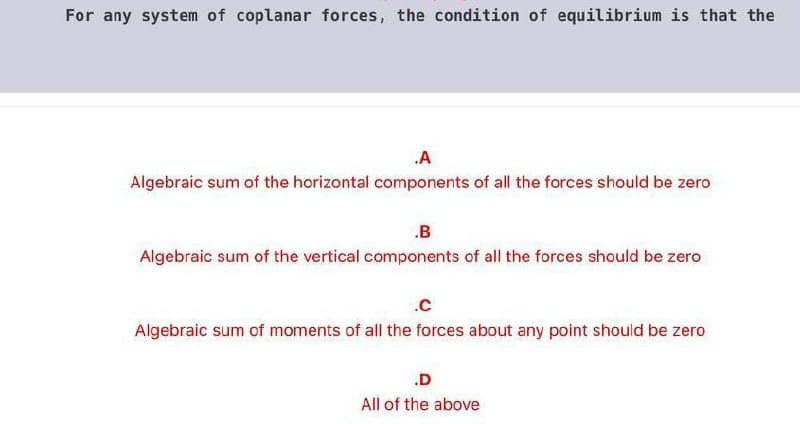 For any system of coplanar forces, the condition of equilibrium is that the
A
Algebraic sum of the horizontal components of all the forces should be zero
.B
Algebraic sum of the vertical components of all the forces should be zero
.c
Algebraic sum of moments of all the forces about any point should be zero
.D
All of the above
