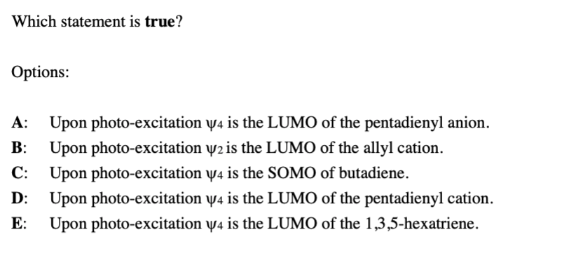 Which statement is true?
Options:
A: Upon photo-excitation y4 is the LUMO of the pentadienyl anion.
Upon photo-excitation y2 is the LUMO of the allyl cation.
Upon photo-excitation y4 is the SOMO of butadiene.
B:
С:
D:
Upon photo-excitation w4 is the LUMO of the pentadienyl cation.
E:
Upon photo-excitation y4 is the LUMO of the 1,3,5-hexatriene.
