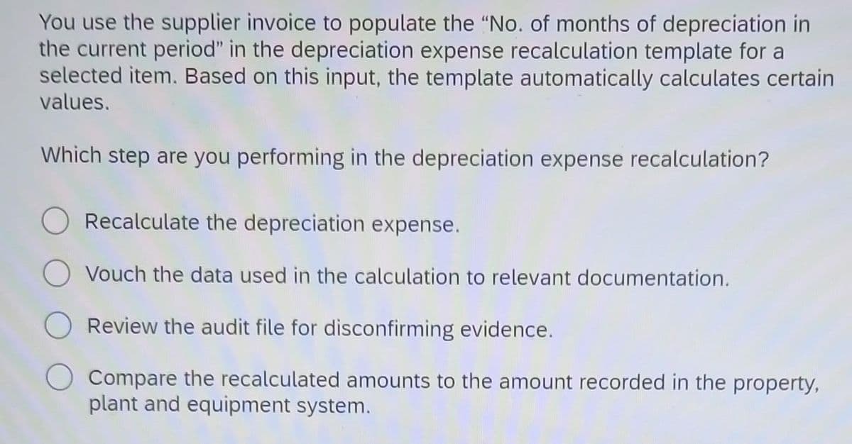 You use the supplier invoice to populate the "No. of months of depreciation in
the current period" in the depreciation expense recalculation template for a
selected item. Based on this input, the template automatically calculates certain
values.
Which step are you performing in the depreciation expense recalculation?
Recalculate the depreciation expense.
Vouch the data used in the calculation to relevant documentation.
Review the audit file for disconfirming evidence.
Compare the recalculated amounts to the amount recorded in the property,
plant and equipment system.