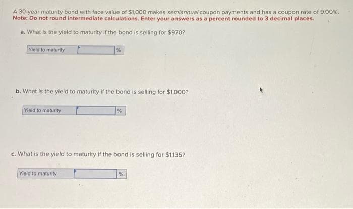 A 30-year maturity bond with face value of $1,000 makes semiannual coupon payments and has a coupon rate of 9.00%.
Note: Do not round intermediate calculations. Enter your answers as a percent rounded to 3 decimal places.
a. What is the yield to maturity if the bond is selling for $970?
Yield to maturity
b. What is the yield to maturity if the bond is selling for $1,000?
Yield to maturity
%
c. What is the yield to maturity if the bond is selling for $1,135?
Yield to maturity
