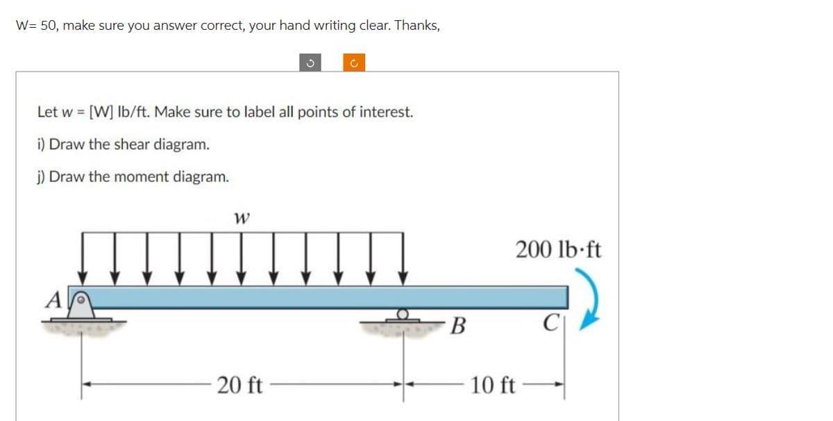 W= 50, make sure you answer correct, your hand writing clear. Thanks,
W
S
Let w = [W] lb/ft. Make sure to label all points of interest.
i) Draw the shear diagram.
j) Draw the moment diagram.
20 ft
C
B
200 lb-ft
10 ft