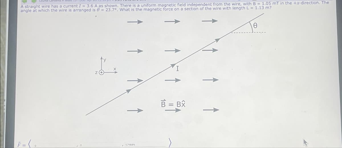 A straight wire has a current I= 3.6 A as shown. There is a uniform magnetic field independent from the wire, with B = 1.05 mT in the +x-direction. The
angle at which the wire is arranged is = 23.7°. What is the magnetic force on a section of the wire with length L = 1.13 m?
0
I
Z
1.7168N
B = BX
Ө