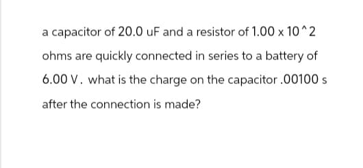 a capacitor of 20.0 uF and a resistor of 1.00 x 10^2
ohms are quickly connected in series to a battery of
6.00 V. what is the charge on the capacitor .00100 s
after the connection is made?