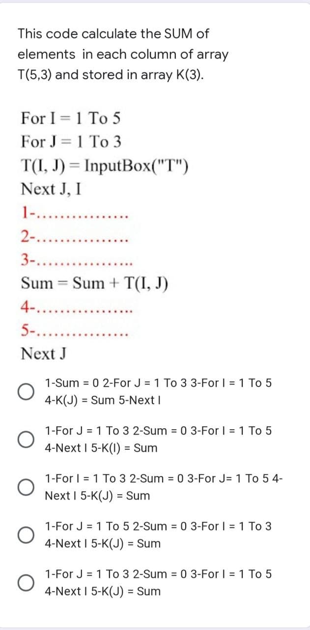 This code calculate the SUM of
elements in each column of array
T(5,3) and stored in array K(3).
For I = 1 To 5
For J=1 To 3
T(I, J) = InputBox("T")
Next J, I
1-..........
2-....
3-.....
Sum Sum + T(I, J)
=
4-..........
5-..
Next J
1-Sum = 0 2-For J = 1 To 3 3-For I = 1 To 5
4-K(J) = Sum 5-Next I
1-For J = 1
-Sum = 0 3-For I = 1 To 5
4-Next I 5-K(1) = Sum
1-For I 1 To 3 2-Sum = 0 3-For J= 1 To 54-
Next I 5-K(J) = Sum
1-For J = 1 To 5 2-Sum = 0 3-For I = 1 To 3
4-Next I 5-K(J) = Sum
1-For J = 1 To 3 2-Sum = 0 3-For I = 1 To 5
4-Next I 5-K(J) = Sum