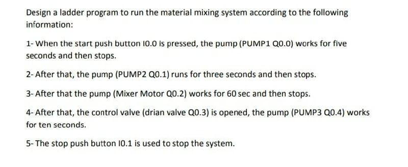 Design a ladder program to run the material mixing system according to the following
information:
1- When the start push button 10.0 is pressed, the pump (PUMP1 Q0.0) works for five
seconds and then stops.
2- After that, the pump (PUMP2 Q0.1) runs for three seconds and then stops.
3- After that the pump (Mixer Motor Q0.2) works for 60 sec and then stops.
4-After that, the control valve (drian valve Q0.3) is opened, the pump (PUMP3 Q0.4) works
for ten seconds.
5- The stop push button 10.1 is used to stop the system.