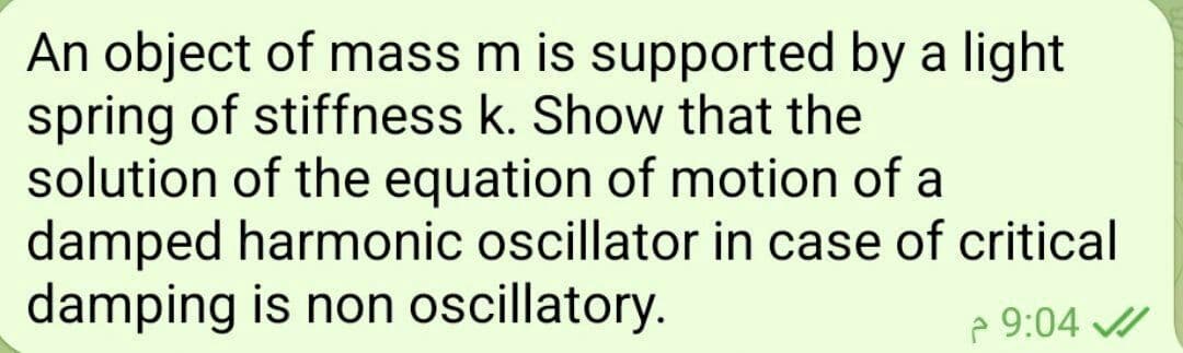 An object of mass m is supported by a light
spring of stiffness k. Show that the
solution of the equation of motion of a
damped harmonic oscillator in case of critical
damping is non oscillatory.
9:04 ✔