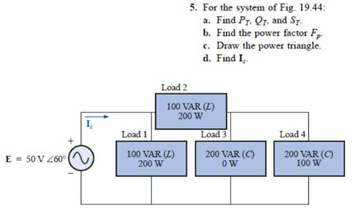 E = 50 V 260°
Load 1
Load 2
5. For the system of Fig. 19.44:
a. Find PT. Qr, and St.
b. Find the power factor F-
c. Draw the power triangle.
d. Find I,.
Load 4
200 VAR (C)
100 W
100 VAR (Z)
200 W
100 VAR (L)
200 W
Load 3
200 VAR (C)
OW