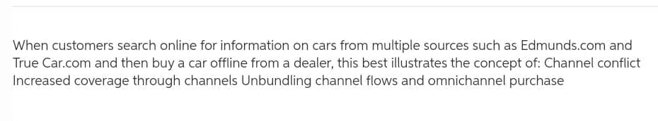 When customers search online for information on cars from multiple sources such as Edmunds.com and
True Car.com and then buy a car offline from a dealer, this best illustrates the concept of: Channel conflict
Increased coverage through channels Unbundling channel flows and omnichannel purchase