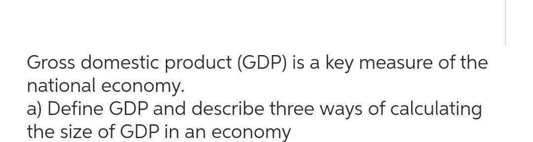 Gross domestic product (GDP) is a key measure of the
national economy.
a) Define GDP and describe three ways of calculating
the size of GDP in an economy
