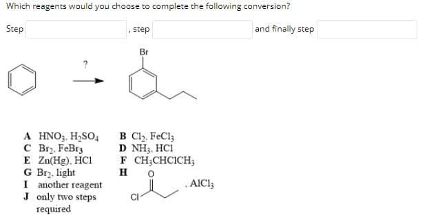 Which reagents would you choose to complete the following conversion?
Step
step
and finally step
Br
A HNO3. H2SO4
C Br2. FeBr3
E Zn(Hg), HC1
G Br2. light
I another reagent
J only two steps
required
B Cl, FeCl3
D NH3, HCI
F CH;CHCICH;
H
AIC13
