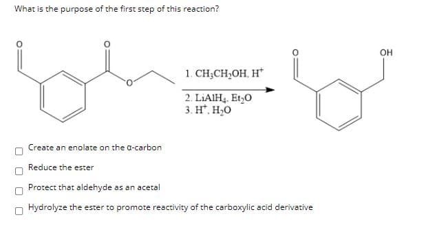 What is the purpose of the first step of this reaction?
OH
1. CH;CH,OH, H*
2. LIAIH4, Et,0
3. H*, H,0
Create an enolate on the a-carbon
Reduce the ester
Protect that aldehyde as an acetal
Hydrolyze the ester to promote reactivity of the carboxylic acid derivative
