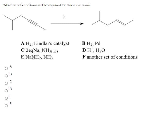Which set of conditions will be required for this conversion?
?
A H2, Lindlar's catalyst
C 2eqNa, NH3(iq)
E NANH2, NH3
B H2, Pd
DH", H2O
F another set of conditions
B
E
