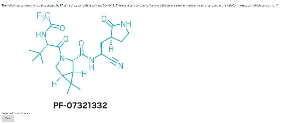 The following compound is being tested by Pfizer a drug candidate to treat Covid-19. There is a carbon that is likely to behave in a similar manner to an a-carbon, in the haloform reaction. Which carbon is it?
F3C
-NH
HN
..
PF-07321332
Selected Coordinates
Clear

