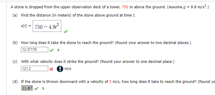 A stone is dropped from the upper observation deck of a tower, 750 m above the ground. (Assume g = 9.8 m/s².)
(a) Find the distance (in meters) of the stone above ground at time t.
s(t) = 750 – 4.9r
(b) How long does it take the stone to reach the ground? (Round your answer to two decimal places.)
12.37179
(c) With what velocity does it strike the ground? (Round your answer to one decimal place.)
|× 9 m/s
121.2
(d) If the stone is thrown downward with a velocity of 5 m/s, how long does it take to reach the ground? (Round yo
11.87
