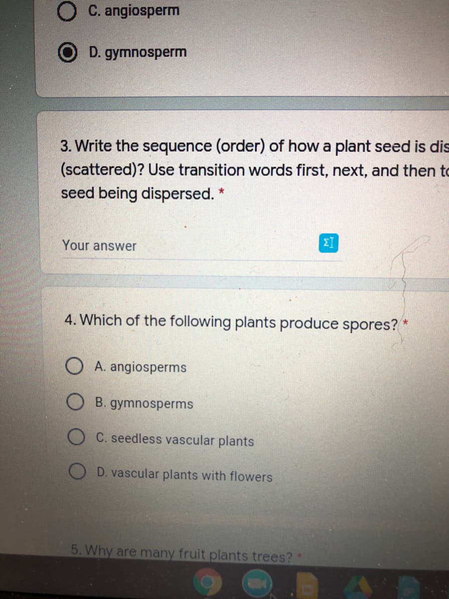 O C. angiosperm
D. gymnosperm
3. Write the sequence (order) of how a plant seed is dis
(scattered)? Use transition words first, next, and then to
seed being dispersed. *
Your answer
4. Which of the following plants produce spores?
A. angiosperms
B. gymnosperms
C. seedless vascular plants
D. vascular plants with flowers
5. Why are many fruit plants trees?*
