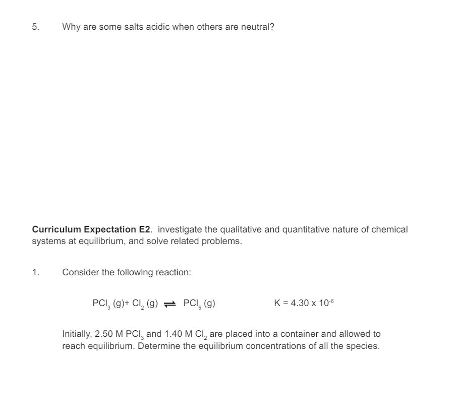 5.
Why are some salts acidic when others are neutral?
Curriculum Expectation E2. investigate the qualitative and quantitative nature of chemical
systems at equilibrium, and solve related problems.
1.
Consider the following reaction:
PCI (g)+ Cl2 (g) = PCI 5 (g)
K = 4.30 x 10-6
Initially, 2.50 M PCI, and 1.40 M Cl2 are placed into a container and allowed to
reach equilibrium. Determine the equilibrium concentrations of all the species.