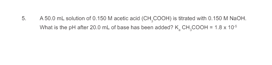5.
A 50.0 mL solution of 0.150 M acetic acid (CH2COOH) is titrated with 0.150 M NaOH.
What is the pH after 20.0 mL of base has been added? K₂ CH3COOH = 1.8 x 10-5