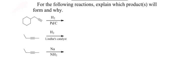 For the following reactions, explain which product(s) will
form and why.
H2
Pd/C
H2
Lindlar's catalyst
Na
NH3
