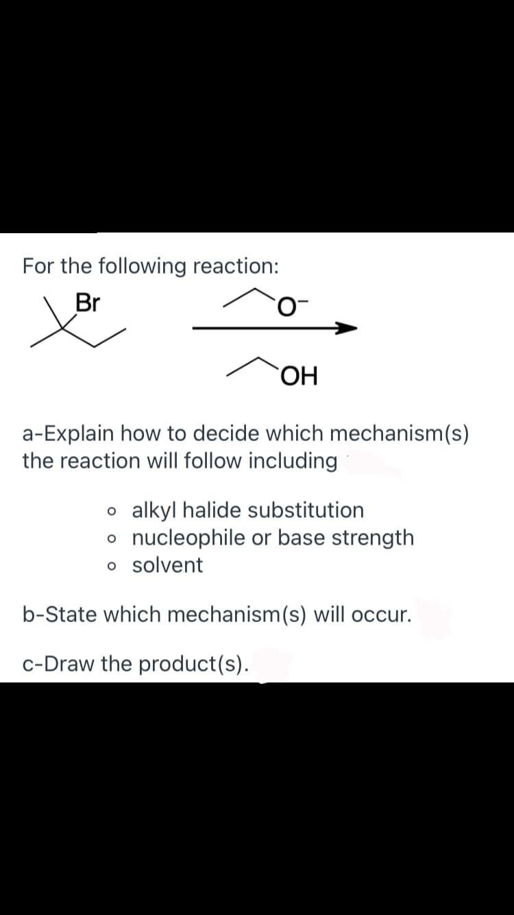 For the following reaction:
Br
HO.
a-Explain how to decide which mechanism(s)
the reaction will follow including
o alkyl halide substitution
o nucleophile or base strength
o solvent
b-State which mechanism(s) will occur.
c-Draw the product(s).
