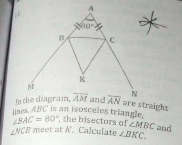 1
80
B
K
M
In the diagram, AM and AN are straight
lines. ABC is an isosceles triangle,
LBAC = 80°, the bisectors of ZMBC and
ZNCB meet at K. Calculate ZBKC.
