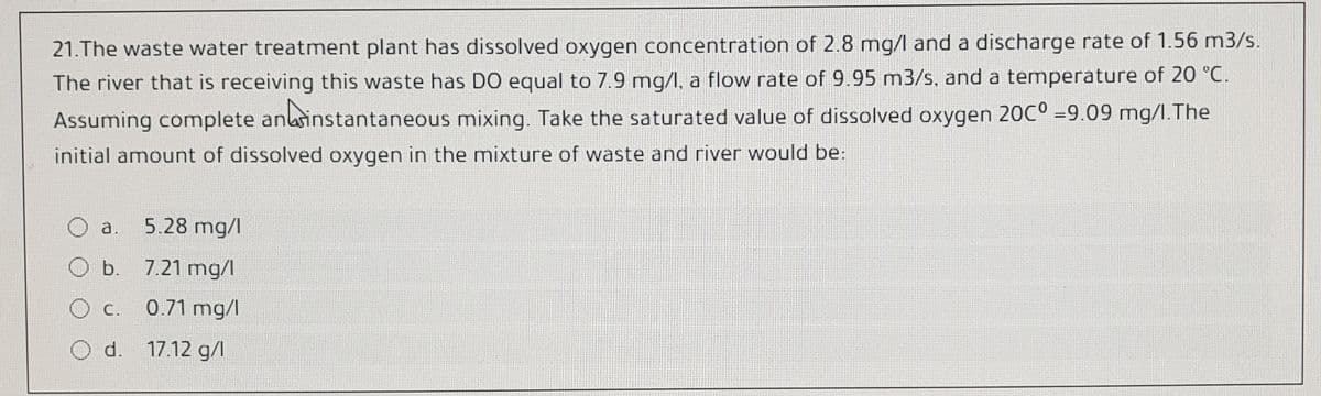 21.The waste water treatment plant has dissolved oxygen concentration of 2.8 mg/l and a discharge rate of 1.56 m3/s.
The river that is receiving this waste has DO equal to 7.9 mg/l, a flow rate of 9.95 m3/s, and a temperature of 20 °C.
Assuming complete anlainstantaneous mixing. Take the saturated value of dissolved oxygen 20C° =9.09 mg/I.The
initial amount of dissolved oxygen in the mixture of waste and river would be:
a.
5.28 mg/l
b. 7.21 mg/l
О с.
c. 0.71 mg/l
d. 17.12 g/l
