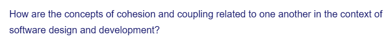 How are the concepts of cohesion and coupling related to one another in the context of
software design and development?