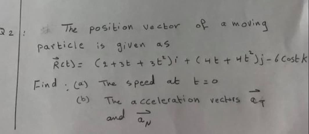 The position vector of
a moving
particle is given as
Ret)= C오+st + st')i + (니t + yE)j-bCost k
Find
(a) The speed at t=o
The a cceleration vectors at
and aN
(b)
