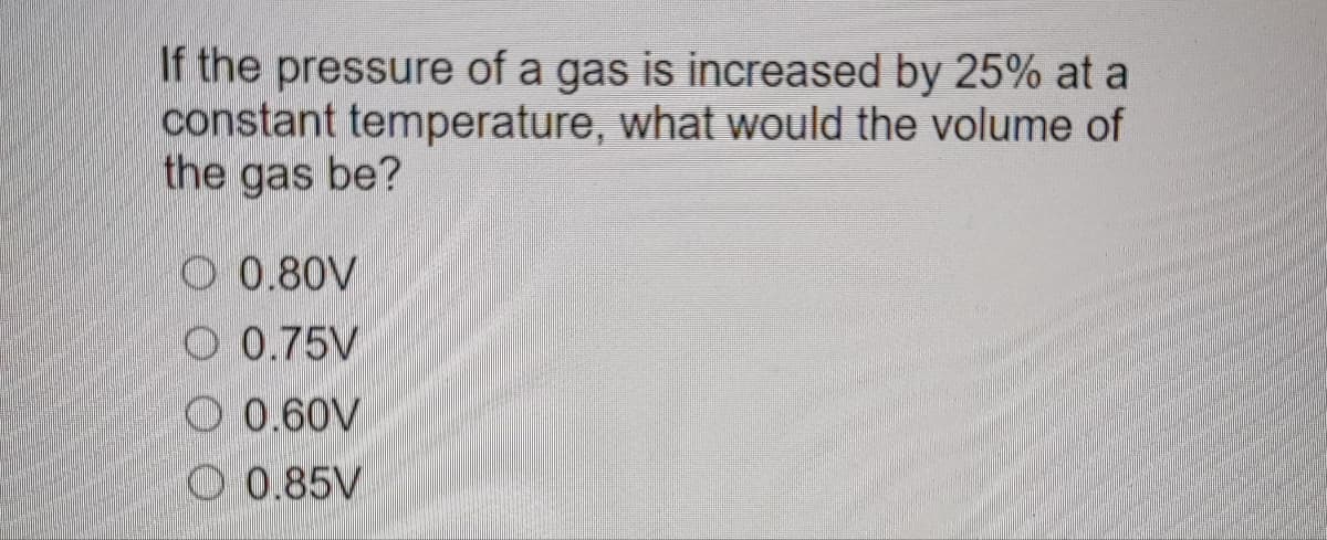 If the pressure of a gas is increased by 25% at a
constant temperature, what would the volume of
the gas be?
O 0.80V
O 0.75V
0.60V
0.85V