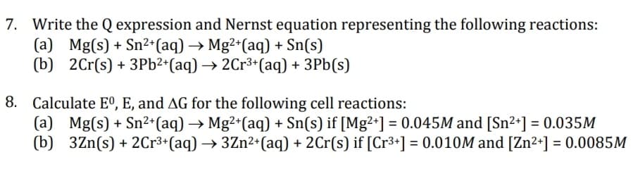7. Write the Q expression and Nernst equation representing the following reactions:
(a) Mg(s) + Sn²+ (aq) → Mg²+(aq) + Sn(s)
(b) 2Cr(s) + 3Pb²+ (aq) → 2Cr³+ (aq) + 3Pb(s)
8. Calculate Eº, E, and AG for the following cell reactions:
(a) Mg(s) + Sn²+ (aq) → Mg²+ (aq) + Sn(s) if [Mg²+] = 0.045M and [Sn²+] = 0.035M
(b) 3Zn(s) + 2Cr³+ (aq) → 3Zn²+ (aq) + 2Cr(s) if [Cr³+] = 0.010M and [Zn²+] = 0.0085M