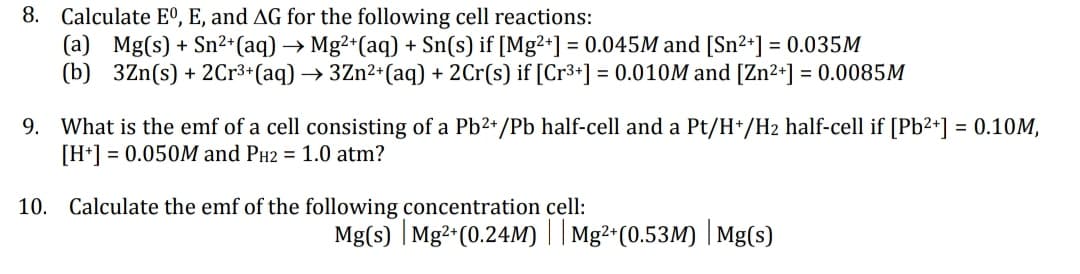 8. Calculate Eº, E, and AG for the following cell reactions:
(a) Mg(s) + Sn²+ (aq) → Mg²+ (aq) + Sn(s) if [Mg2+] = 0.045M and [Sn²+] = 0.035M
(b) 3Zn(s) + 2Cr³+ (aq) → 3Zn²+ (aq) + 2Cr(s) if [Cr³+] = 0.010M and [Zn²+] = 0.0085M
9. What is the emf of a cell consisting of a Pb²+/Pb half-cell and a Pt/H+/H₂ half-cell if [Pb²+] = 0.10M,
[H+] = 0.050M and PH2 = 1.0 atm?
10. Calculate the emf of the following concentration cell:
Mg(s) | Mg2+ (0.24M) || Mg²+(0.53M) | Mg(s)