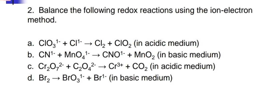 2. Balance the following redox reactions using the ion-electron
method.
1-
a. CIO3¹+ CI¹-. Cl₂ + ClO₂ (in acidic medium)
b. CN¹-+MnO4¹-
CNO¹-+MnO₂ (in basic medium)
c. Cr₂O7²- + C2₂04²- →→ Cr³+ + CO₂ (in acidic medium)
d. Br₂ → BrO3¹ + Br¹- (in basic medium)
1-