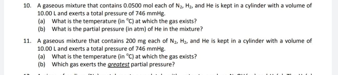 10. A gaseous mixture that contains 0.0500 mol each of N₂, H₂, and He is kept in a cylinder with a volume of
10.00 L and exerts a total pressure of 746 mmHg.
(a) What is the temperature (in °C) at which the gas exists?
(b) What is the partial pressure (in atm) of He in the mixture?
11. A gaseous mixture that contains 200 mg each of N₂, H₂, and He is kept in a cylinder with a volume of
10.00 L and exerts a total pressure of 746 mmHg.
(a) What is the temperature (in °C) at which the gas exists?
(b) Which gas exerts the greatest partial pressure?