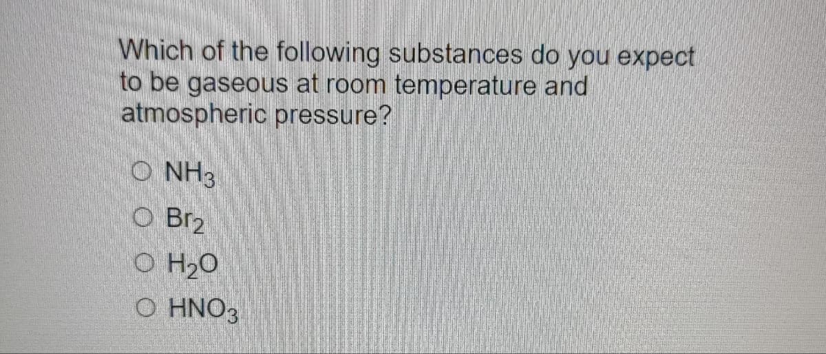 Which of the following substances do you expect
to be gaseous at room temperature and
atmospheric pressure?
O NH3
O Br2
O H₂O
O HNO3