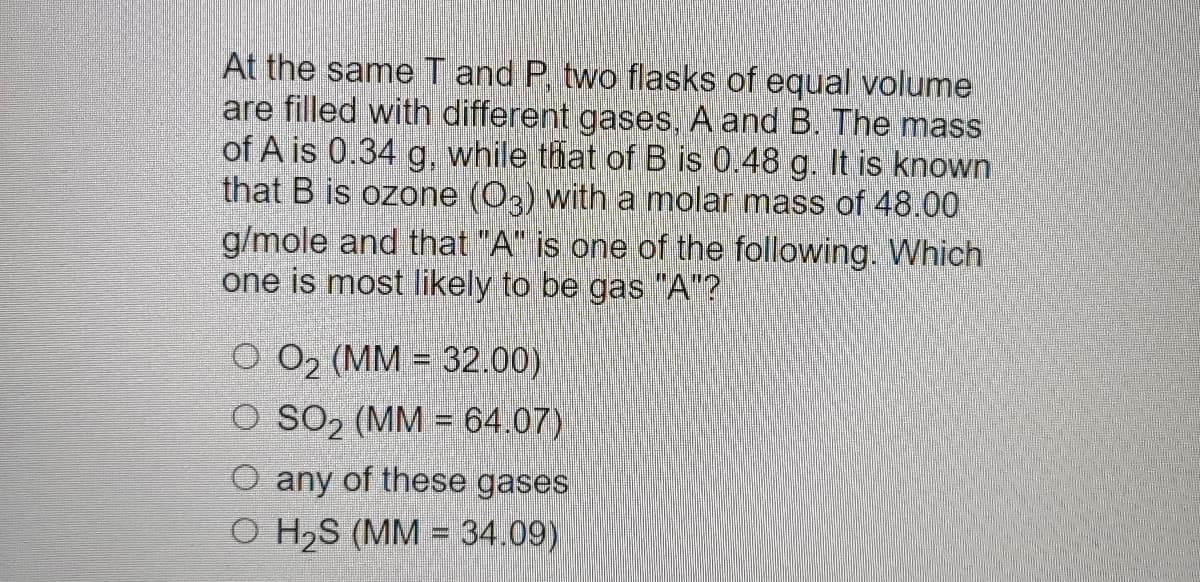 At the same T and P, two flasks of equal volume
are filled with different gases, A and B. The mass
of A is 0.34 g, while that of B is 0.48 g. It is known
that B is ozone (03) with a molar mass of 48.00
g/mole and that "A" is one of the following. Which
one is most likely to be gas "A"?
O 0₂ (MM = 32.00)
O SO₂ (MM = 64.07)
O any of these gases
O H₂S (MM = 34.09)