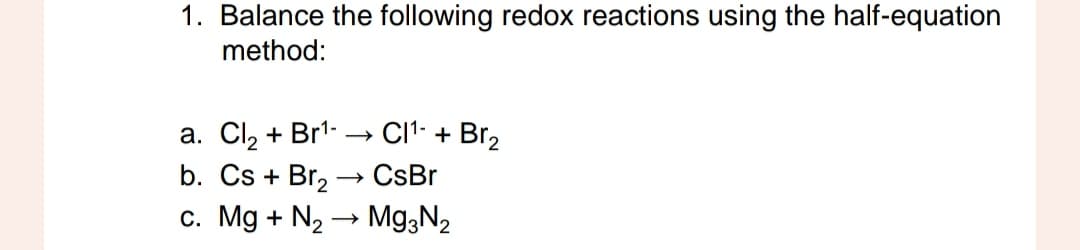 1. Balance the following redox reactions using the half-equation
method:
CI¹ + Br₂
a. Cl₂ + Br¹-
b. Cs + Br₂ → CsBr
c. Mg + N₂ → Mg3N₂