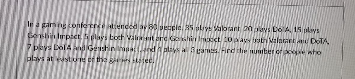 In a gaming conference attended by 80 people, 35 plays Valorant, 20 plays DoTA, 15 plays
Genshin Impact. 5 plays both Valorant and Genshin Impact, 10 plays both Valorant and DoTA,
7 plays DOTA and Genshin Impact, and 4 plays all 3 games. Find the number of people who
plays at least one of the games stated.