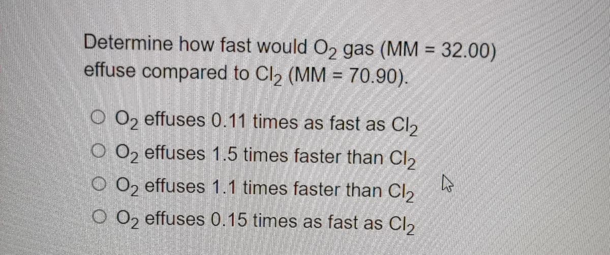 Determine how fast would O₂ gas (MM = 32.00)
effuse compared to Cl₂ (MM = 70.90).
OO2 effuses 0.11 times as fast as Cl₂
OO2 effuses 1.5 times faster than Cl₂
OO₂ effuses 1.1 times faster than Cl₂
O O2 effuses 0.15 times as fast as Cl2
4