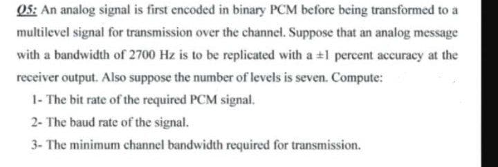 05: An analog signal is first encoded in binary PCM before being transformed to a
multilevel signal for transmission over the channel. Suppose that an analog message
with a bandwidth of 2700 Hz is to be replicated with a +1 percent accuracy at the
receiver output. Also suppose the number of levels is seven. Compute:
1- The bit rate of the required PCM signal.
2- The baud rate of the signal.
3- The minimum channel bandwidth required for transmission.
