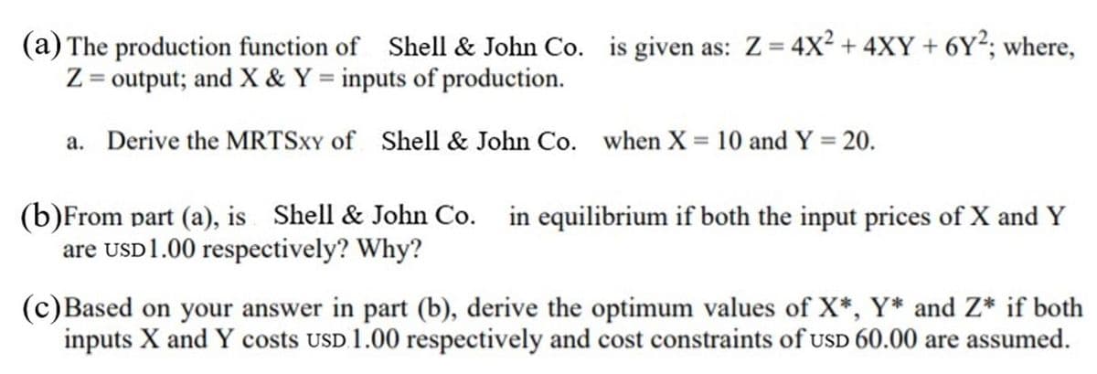 (a) The production function of Shell & John Co. is given as: Z= 4X² + 4XY + 6Y²; where,
Z = output; and X & Y = inputs of production.
a. Derive the MRTSXY of Shell & John Co. when X = 10 and Y = 20.
(b)From part (a), is Shell & John Co. in equilibrium if both the input prices of X and Y
are USD1.00 respectively? Why?
(c)Based on your answer in part (b), derive the optimum values of X*, Y* and Z* if both
inputs X and Y costs USD 1.00 respectively and cost constraints of uSD 60.00 are assumed.

