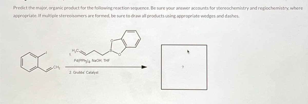 Predict the major, organic product for the following reaction sequence. Be sure your answer accounts for stereochemistry and regiochemistry, where
appropriate. If multiple stereoisomers are formed, be sure to draw all products using appropriate wedges and dashes.
CH₂
H₂C
1.
Pd(PPh3)4. NaOH, THF
2. Grubbs' Catalyst
B.