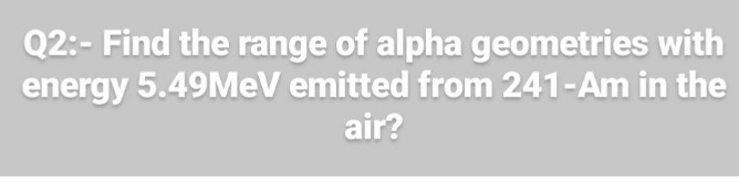 Q2:- Find the range of alpha geometries with
energy 5.49MEV emitted from 241-Am in the
air?
