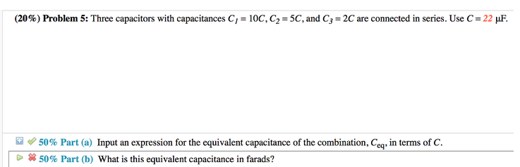(20%) Problem 5: Three capacitors with capacitances C, = 10C, C₂ = 5C, and C3= 2C are connected in series. Use C = 22 µF.
50% Part (a) Input an expression for the equivalent capacitance of the combination, Ceq, in terms of C.
*50% Part (b) What is this equivalent capacitance in farads?
