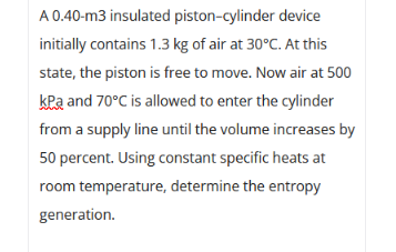 A 0.40-m3 insulated piston-cylinder device
initially contains 1.3 kg of air at 30°C. At this
state, the piston is free to move. Now air at 500
kPa and 70°C is allowed to enter the cylinder
from a supply line until the volume increases by
50 percent. Using constant specific heats at
room temperature, determine the entropy
generation.
