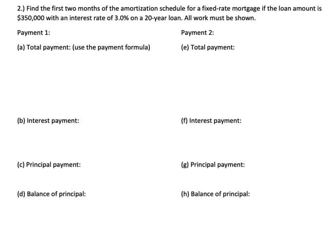 2.) Find the first two months of the amortization schedule for a fixed-rate mortgage if the loan amount is
$350,000 with an interest rate of 3.0% on a 20-year loan. All work must be shown.
Payment 2:
(e) Total payment:
Payment 1:
(a) Total payment: (use the payment formula)
(b) Interest payment:
(c) Principal payment:
(d) Balance of principal:
(f) Interest payment:
(g) Principal payment:
(h) Balance of principal: